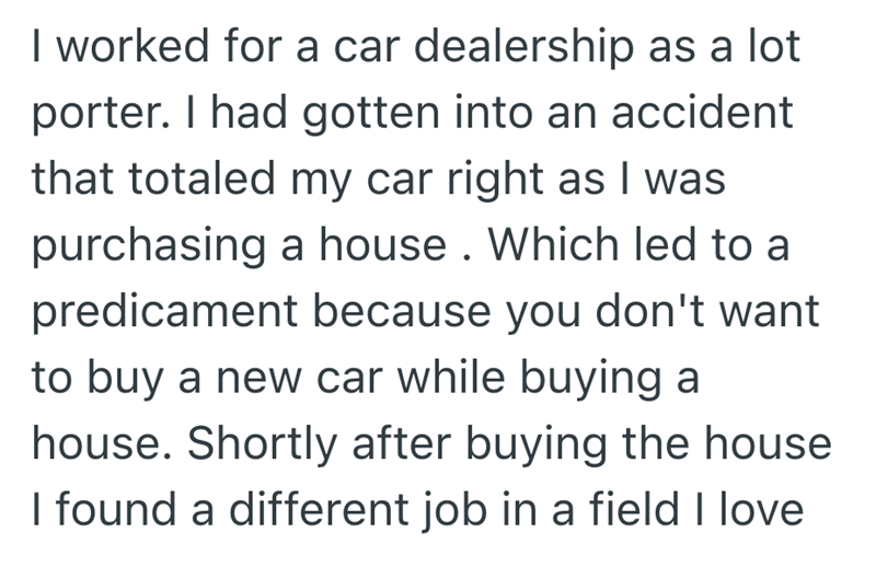 I worked for a car dealership as a lot porter. I had gotten into an accident that totaled my car right as I was purchasing a house. Which led to a predicament because you don't want to buy a new car while buying a house. Shortly after buying the house I found a different job in a field I love