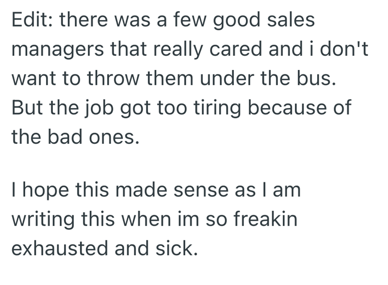 Edit: there was a few good sales managers that really cared and i don't want to throw them under the bus. But the job got too tiring because of the bad ones. I hope this made sense as I am writing this when im so freakin exhausted and sick.