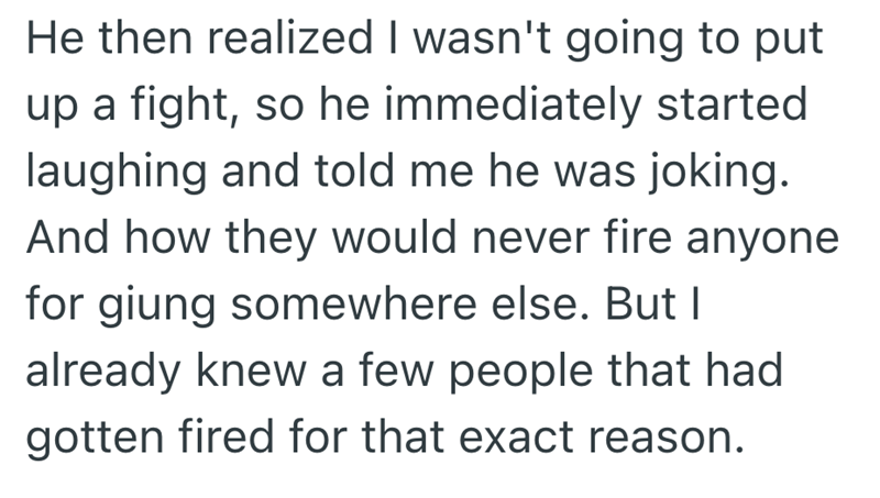 He then realized I wasn't going to put up a fight, so he immediately started laughing and told me he was joking. And how they would never fire anyone for giung somewhere else. But I already knew a few people that had gotten fired for that exact reason.