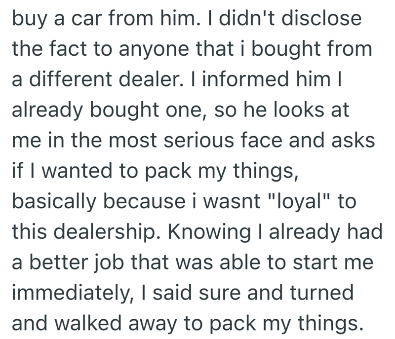 buy a car from him. I didn't disclose the fact to anyone that i bought from a different dealer. I informed him I already bought one, so he looks at me in the most serious face and asks if I wanted to pack my things, basically because i wasnt "loyal" to this dealership. Knowing I already had a better job that was able to start me immediately, I said sure and turned and walked away to pack my things.