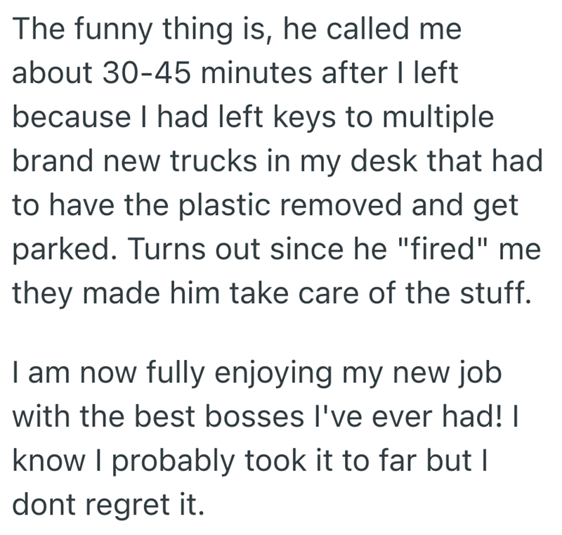 The funny thing is, he called me about 30-45 minutes after I left because I had left keys to multiple brand new trucks in my desk that had to have the plastic removed and get parked. Turns out since he "fired" me they made him take care of the stuff. I am now fully enjoying my new job with the best bosses I've ever had! | know I probably took it to far but I dont regret it.