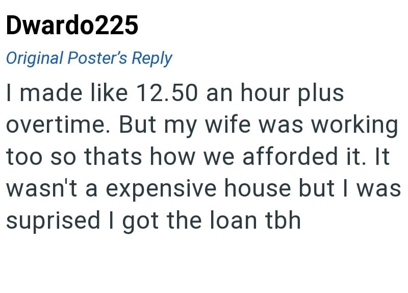 Dwardo225 Original Poster's Reply I made like 12.50 an hour plus overtime. But my wife was working too so thats how we afforded it. It wasn't a expensive house but I was suprised I got the loan tbh