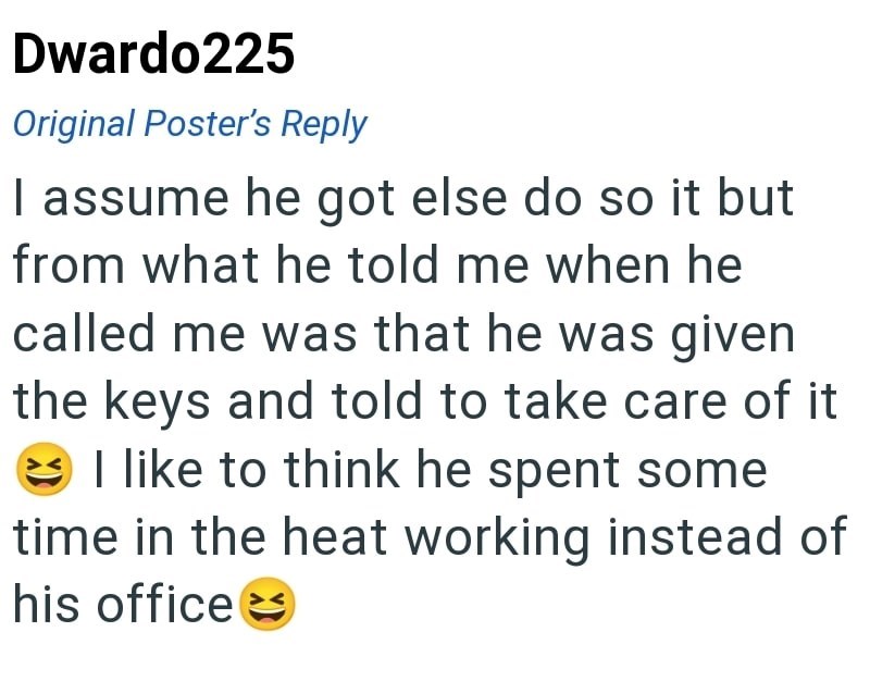 Dwardo225 Original Poster's Reply I assume he got else do so it but from what he told me when he called me was that he was given the keys and told to take care of it I like to think he spent some time in the heat working instead of his office →