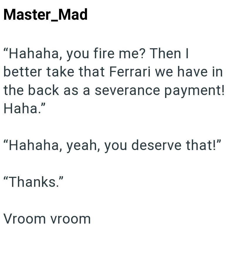 Master_Mad "Hahaha, you fire me? Then I better take that Ferrari we have in the back as a severance payment! Haha." "Hahaha, yeah, you deserve that!" "Thanks." Vroom vroom