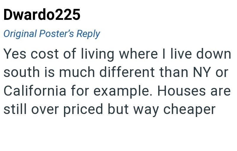 Dwardo225 Original Poster's Reply Yes cost of living where I live down south is much different than NY or California for example. Houses are still over priced but way cheaper