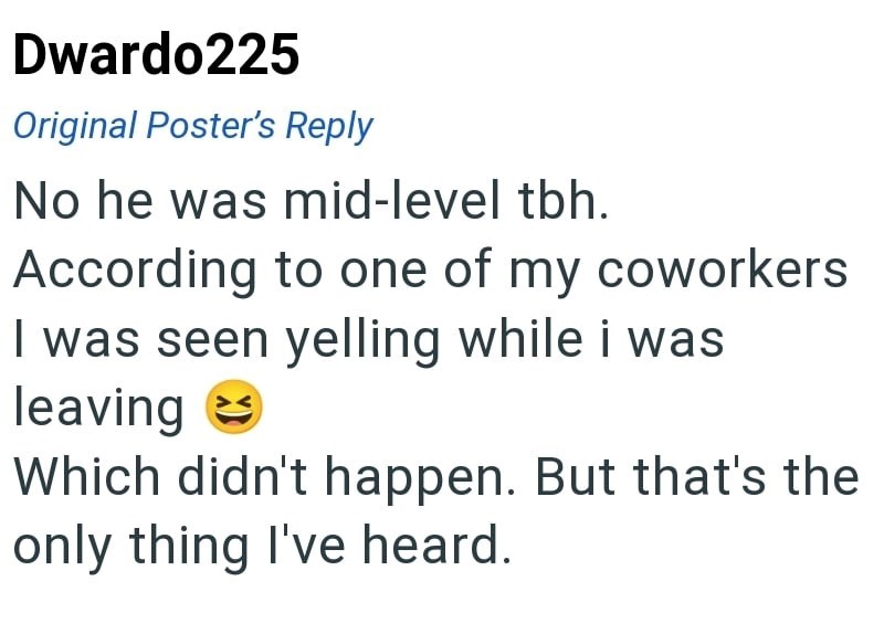 Dwardo225 Original Poster's Reply No he was mid-level tbh. According to one of my coworkers I was seen yelling while i was leaving Which didn't happen. But that's the only thing I've heard.