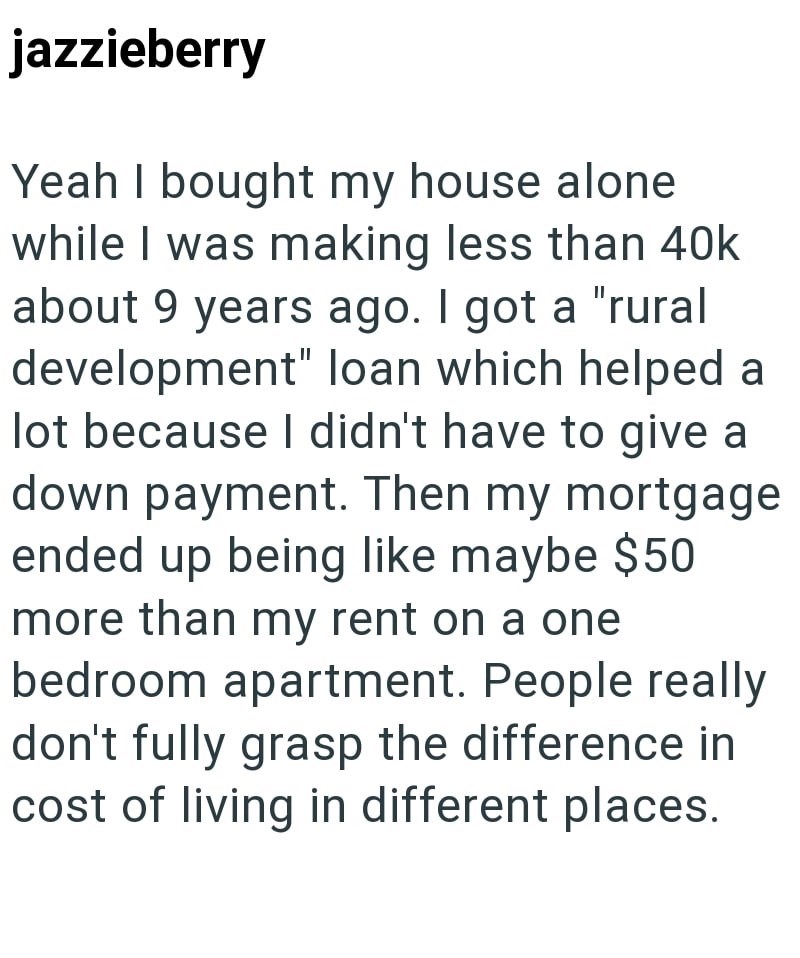 jazzieberry Yeah I bought my house alone while I was making less than 40k about 9 years ago. I got a "rural development" loan which helped a lot because I didn't have to give a down payment. Then my mortgage ended up being like maybe $50 more than my rent on a one. bedroom apartment. People really don't fully grasp the difference in cost of living in different places.