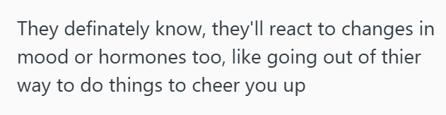 They definately know, they'll react to changes in mood or hormones too, like going out of thier way to do things to cheer you up