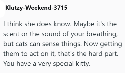 Klutzy-Weekend-3715 I think she does know. Maybe it's the scent or the sound of your breathing, but cats can sense things. Now getting them to act on it, that's the hard part. You have a very special kitty.