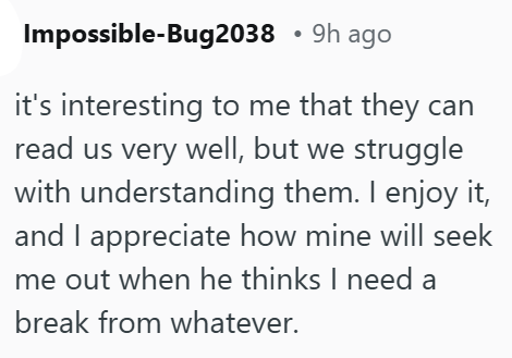 Impossible-Bug2038 • 9h ago it's interesting to me that they can read us very well, but we struggle with understanding them. I enjoy it, and I appreciate how mine will seek me out when he thinks I need a break from whatever.