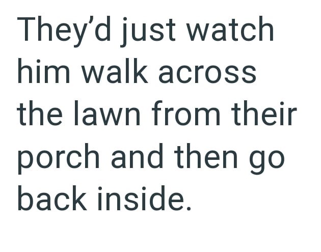 They'd just watch him walk across the lawn from their porch and then go back inside.
