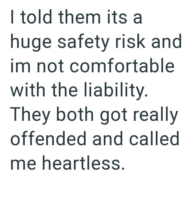 I told them its a huge safety risk and im not comfortable with the liability. They both got really offended and called me heartless.