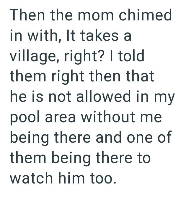 Then the mom chimed in with, It takes a village, right? I told them right then that he is not allowed in my pool area without me being there and one of them being there to watch him too.