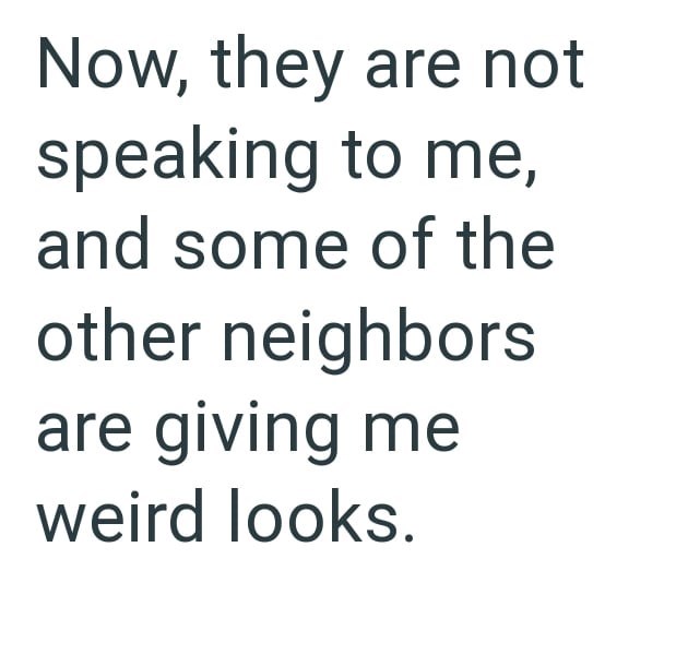 Now, they are not speaking to me, and some of the other neighbors are giving me weird looks.