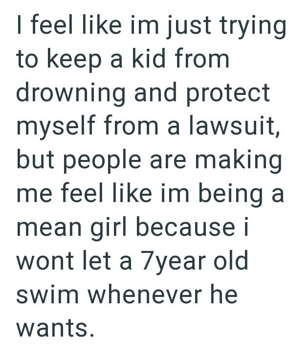 I feel like im just trying to keep a kid from drowning and protect myself from a lawsuit, but people are making me feel like im being a mean girl because i wont let a 7year old swim whenever he wants.