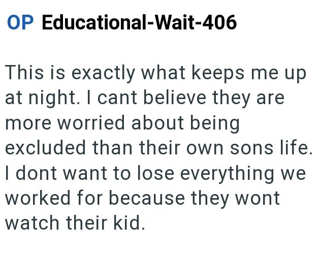 OP Educational-Wait-406 This is exactly what keeps me up at night. I cant believe they are more worried about being excluded than their own sons life. I dont want to lose everything we worked for because they wont watch their kid.