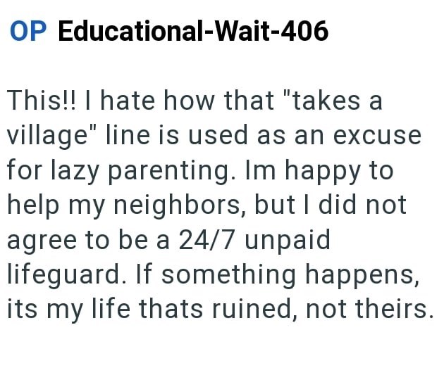 OP Educational-Wait-406 This!! I hate how that "takes a village" line is used as an excuse for lazy parenting. Im happy to help my neighbors, but I did not agree to be a 24/7 unpaid lifeguard. If something happens, its my life thats ruined, not theirs.