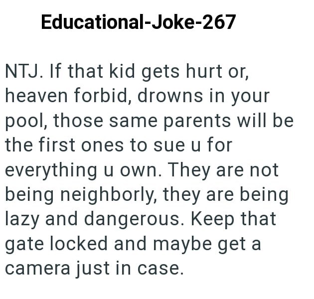 Educational-Joke-267 NTJ. If that kid gets hurt or, heaven forbid, drowns in your pool, those same parents will be the first ones to sue u for everything u own. They are not being neighborly, they are being lazy and dangerous. Keep that gate locked and maybe get a camera just in case.