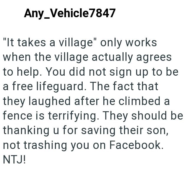 Any Vehicle7847 "It takes a village" only works when the village actually agrees to help. You did not sign up to be a free lifeguard. The fact that they laughed after he climbed a fence is terrifying. They should be thanking u for saving their son, not trashing you on Facebook. NTJ!