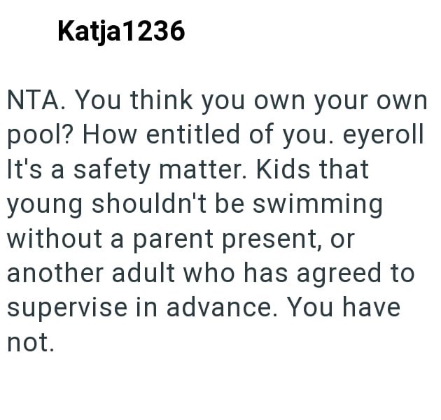 Katja 1236 NTA. You think you own your own pool? How entitled of you. eyeroll It's a safety matter. Kids that young shouldn't be swimming without a parent present, or another adult who has agreed to supervise in advance. You have not.