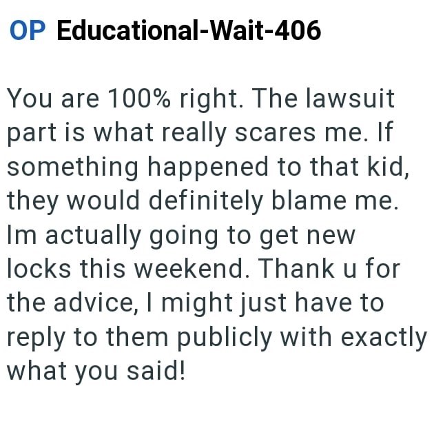 OP Educational-Wait-406 You are 100% right. The lawsuit part is what really scares me. If something happened to that kid, they would definitely blame me. Im actually going to get new locks this weekend. Thank u for the advice, I might just have to reply to them publicly with exactly what you said!