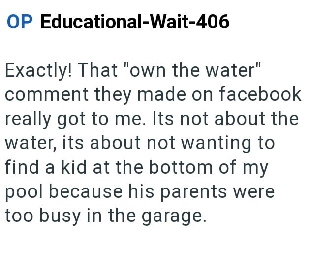 OP Educational-Wait-406 Exactly! That "own the water" comment they made on facebook really got to me. Its not about the water, its about not wanting to find a kid at the bottom of my pool because his parents were too busy in the garage.