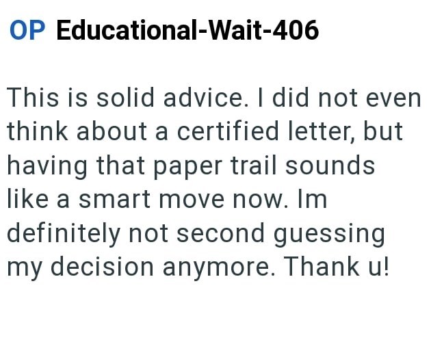 OP Educational-Wait-406 This is solid advice. I did not even think about a certified letter, but having that paper trail sounds like a smart move now. Im definitely not second guessing my decision anymore. Thank u!