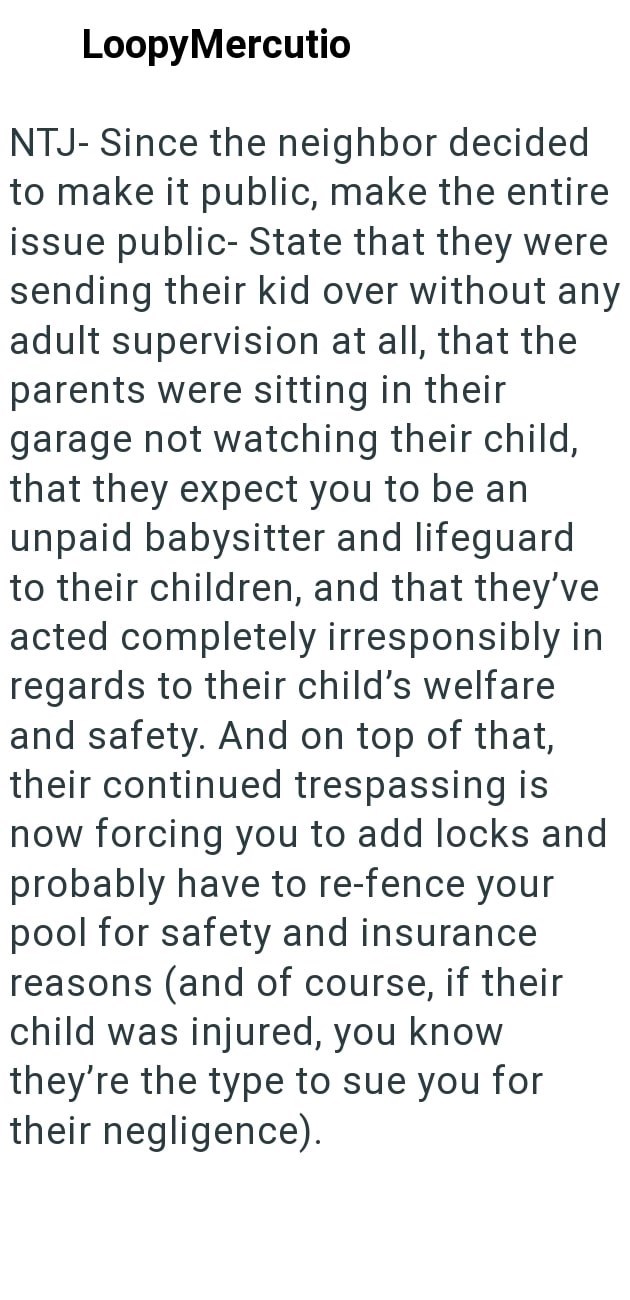 LoopyMercutio NTJ- Since the neighbor decided to make it public, make the entire issue public-State that they were sending their kid over without any adult supervision at all, that the parents were sitting in their garage not watching their child, that they expect you to be an unpaid babysitter and lifeguard to their children, and that they've acted completely irresponsibly in regards to their child's welfare and safety. And on top of that, their continued trespassing is now forcing you to add l