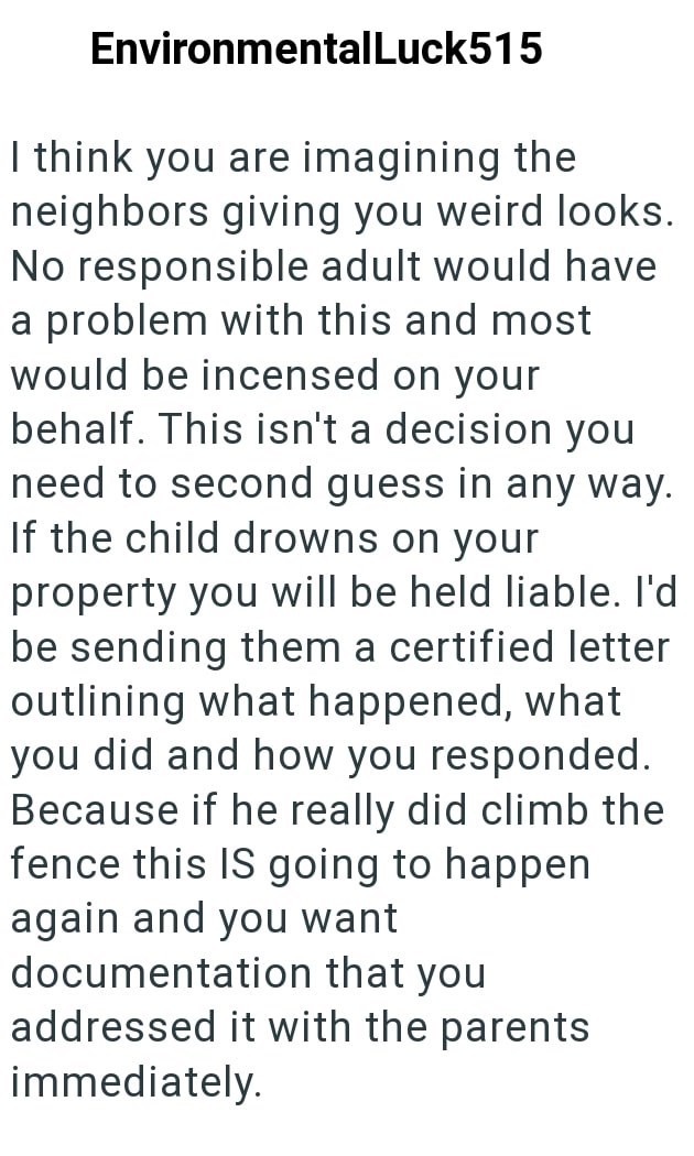 EnvironmentalLuck515 I think you are imagining the neighbors giving you weird looks. No responsible adult would have a problem with this and most would be incensed on your behalf. This isn't a decision you need to second guess in any way. If the child drowns on your property you will be held liable. I'd be sending them a certified letter outlining what happened, what you did and how you responded. Because if he really did climb the fence this IS going to happen again and you want documentation t