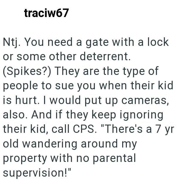 traciw67 Ntj. You need a gate with a lock or some other deterrent. (Spikes?) They are the type of people to sue you when their kid is hurt. I would put up cameras, also. And if they keep ignoring their kid, call CPS. "There's a 7 yr old wandering around my property with no parental supervision!"