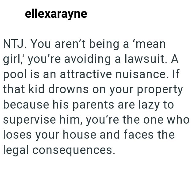 ellexarayne NTJ. You aren't being a 'mean girl,' you're avoiding a lawsuit. A pool is an attractive nuisance. If that kid drowns on your property because his parents are lazy to supervise him, you're the one who loses your house and faces the legal consequences.