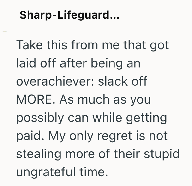 Sharp-Lifeguard... Take this from me that got laid off after being an overachiever: slack off MORE. As much as you possibly can while getting paid. My only regret is not stealing more of their stupid ungrateful time.