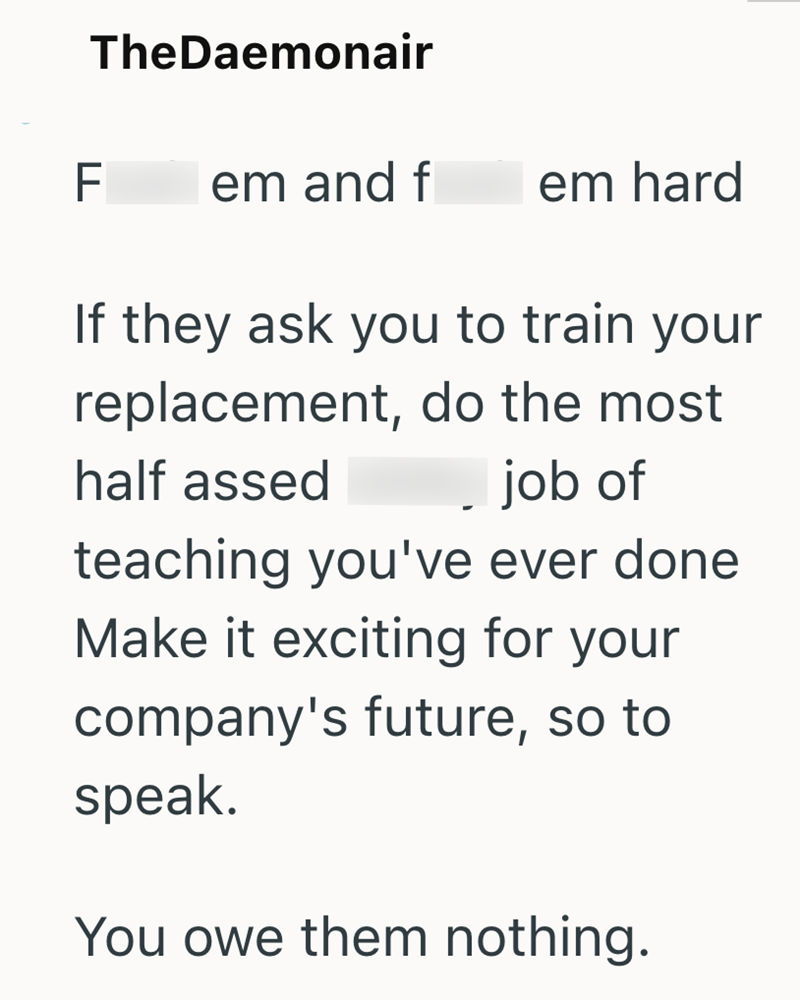 TheDaemonair F em and f em hard If they ask you to train your replacement, do the most half assed job of teaching you've ever done. Make it exciting for your company's future, so to speak. You owe them nothing.