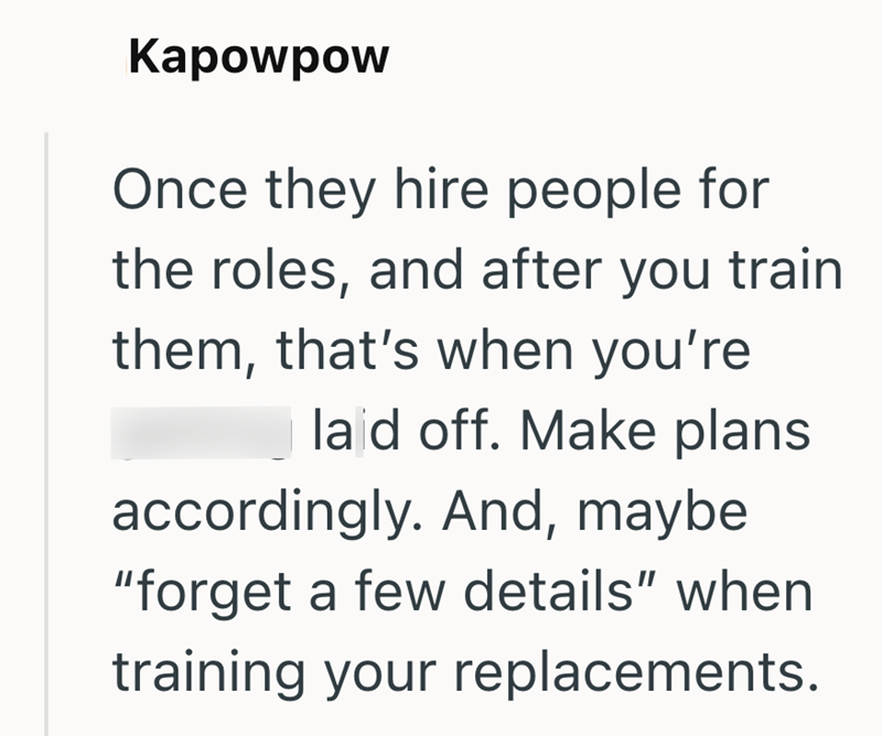 Kapowpow Once they hire people for the roles, and after you train them, that's when you're laid off. Make plans accordingly. And, maybe "forget a few details" when training your replacements.