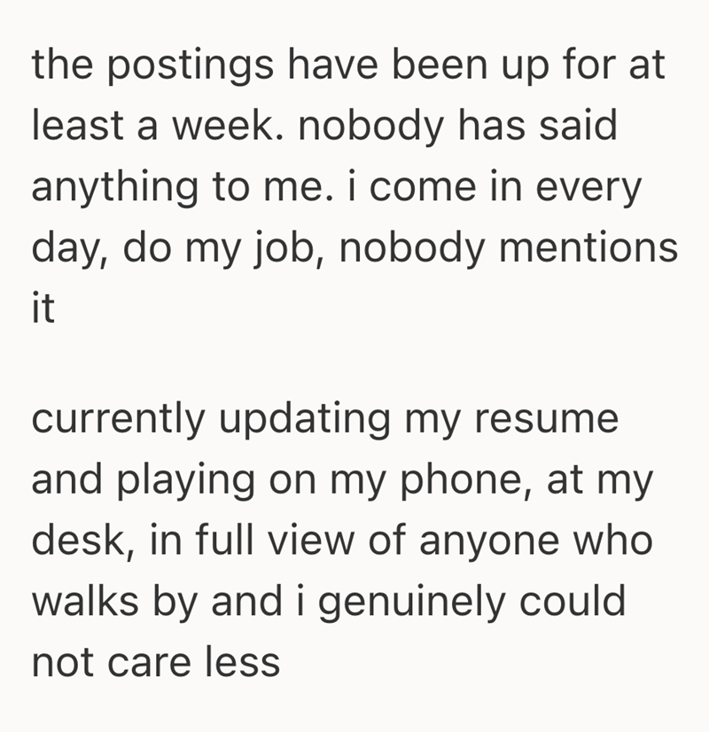 the postings have been up for at least a week. nobody has said anything to me. i come in every day, do my job, nobody mentions it currently updating my resume and playing on my phone, at my desk, in full view of anyone who walks by and i genuinely could not care less