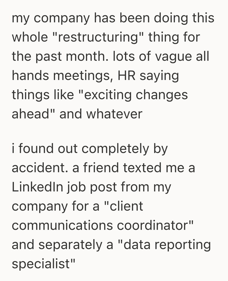 my company has been doing this whole "restructuring" thing for the past month. lots of vague all hands meetings, HR saying. things like "exciting changes ahead" and whatever i found out completely by accident. a friend texted me a LinkedIn job post from my company for a "client communications coordinator" and separately a "data reporting specialist"