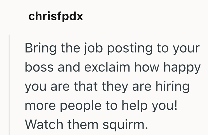 chrisfpdx Bring the job posting to your boss and exclaim how happy you are that they are hiring more people to help you! Watch them squirm.