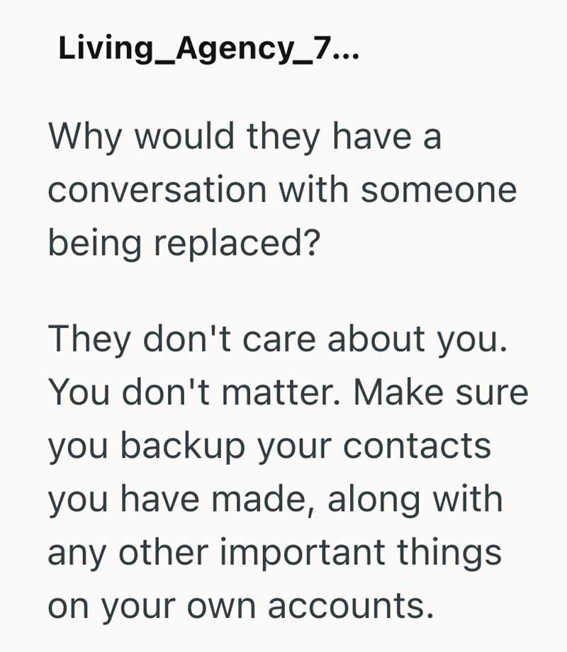 Living_Agency_7... Why would they have a conversation with someone being replaced? They don't care about you. You don't matter. Make sure you backup your contacts you have made, along with any other important things on your own accounts.