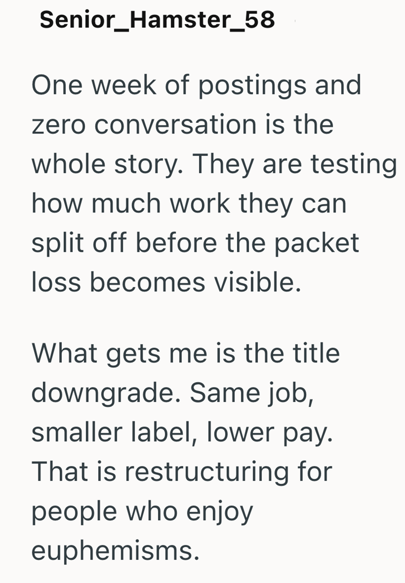 Senior_Hamster_58 One week of postings and zero conversation is the whole story. They are testing how much work they can split off before the packet loss becomes visible. What gets me is the title downgrade. Same job, smaller label, lower pay. That is restructuring for people who enjoy euphemisms.