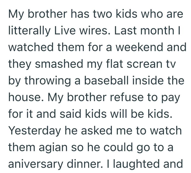 My brother has two kids who are litterally Live wires. Last month I watched them for a weekend and they smashed my flat screan tv by throwing a baseball inside the house. My brother refuse to pay for it and said kids will be kids. Yesterday he asked me to watch them agian so he could go to a aniversary dinner. I laughted and