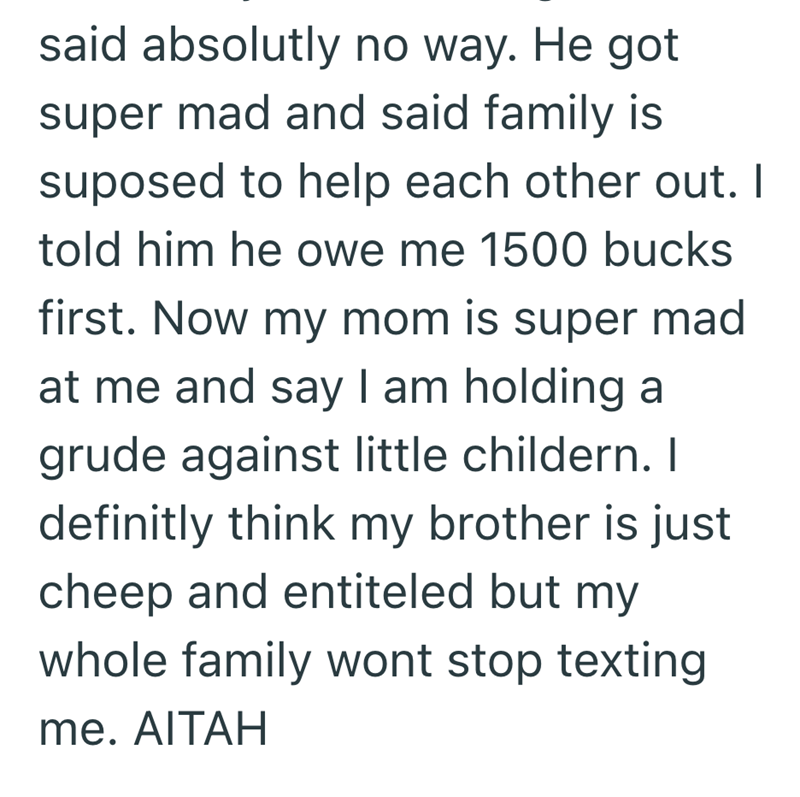 said absolutly no way. He got super mad and said family is suposed to help each other out. I told him he owe me 1500 bucks first. Now my mom is super mad at me and say I am holding a grude against little childern. I definitly think my brother is just cheep and entiteled but my whole family wont stop texting me. AITAH