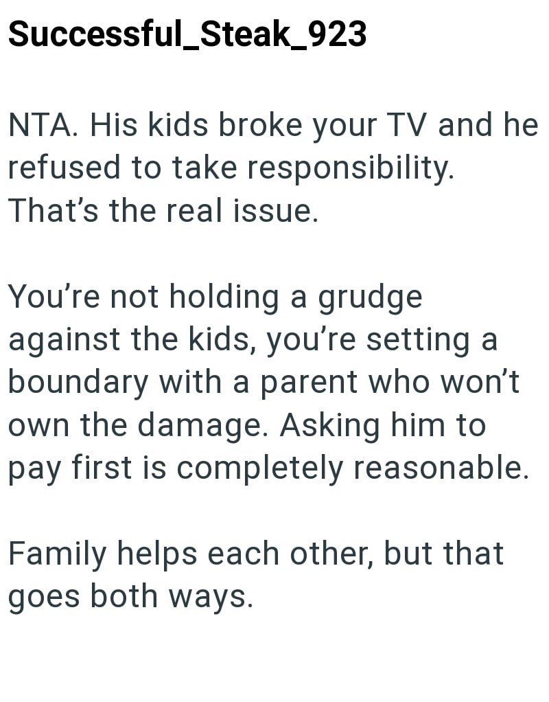 Successful_Steak_923 NTA. His kids broke your TV and he refused to take responsibility. That's the real issue. You're not holding a grudge against the kids, you're setting a boundary with a parent who won't own the damage. Asking him to pay first is completely reasonable. Family helps each other, but that goes both ways.
