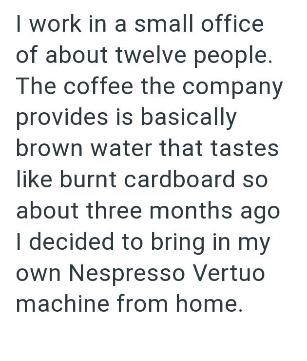 I work in a small office of about twelve people. The coffee the company provides is basically brown water that tastes like burnt cardboard so about three months ago I decided to bring in my own Nespresso Vertuo machine from home.