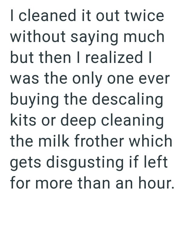 I cleaned it out twice without saying much but then I realized I was the only one ever buying the descaling kits or deep cleaning the milk frother which gets disgusting if left for more than an hour.