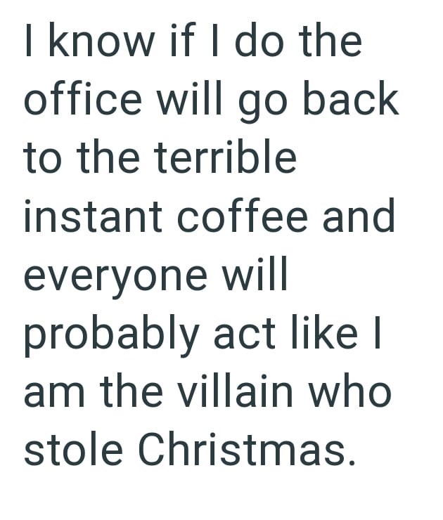 I know if I do the office will go back to the terrible instant coffee and everyone will probably act like I am the villain who stole Christmas.