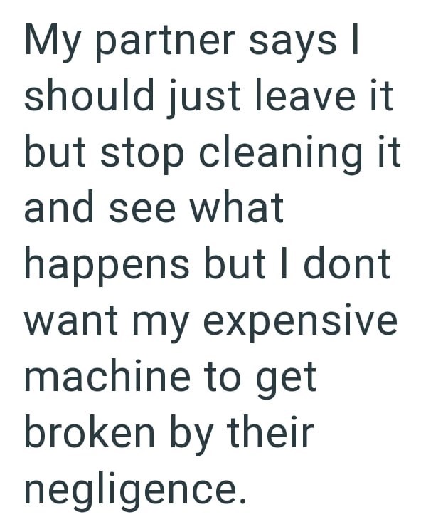 My partner says I should just leave it but stop cleaning it and see what happens but I dont want my expensive machine to get broken by their negligence.