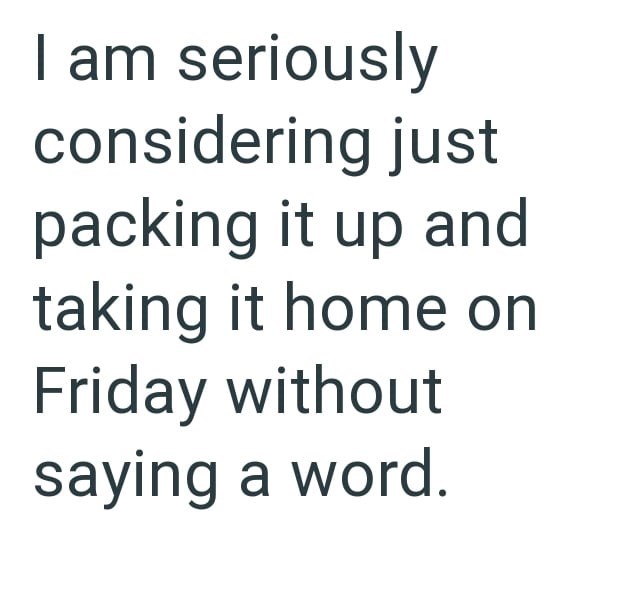 I am seriously considering just packing it up and taking it home on Friday without saying a word.