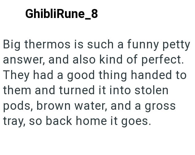 GhibliRune_8 Big thermos is such a funny petty answer, and also kind of perfect. They had a good thing handed to them and turned it into stolen pods, brown water, and a gross tray, so back home it goes.