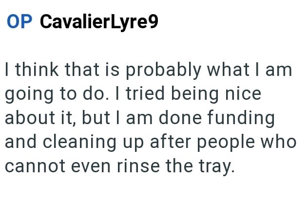 OP CavalierLyre9 I think that is probably what I am going to do. I tried being nice about it, but I am done funding and cleaning up after people who cannot even rinse the tray.