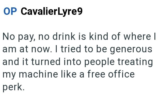 OP CavalierLyre9 No pay, no drink is kind of where I am at now. I tried to be generous and it turned into people treating my machine like a free office perk.
